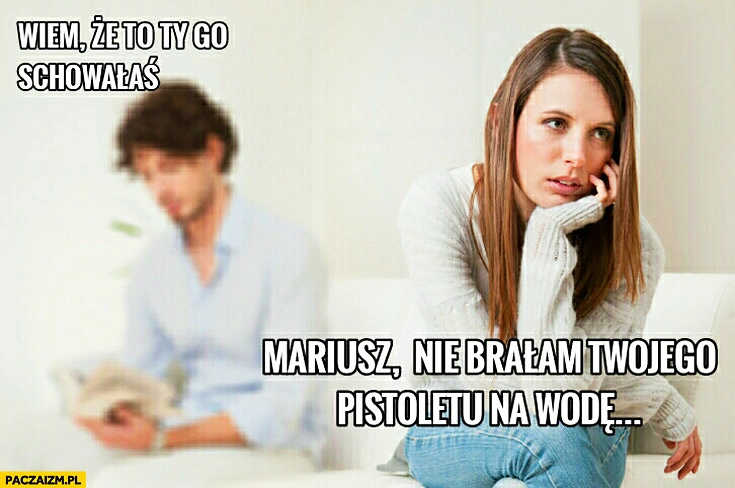 
    Wiem, że to Ty go schowałaś. Mariusz nie brałam Twojego pistoletu na wodę