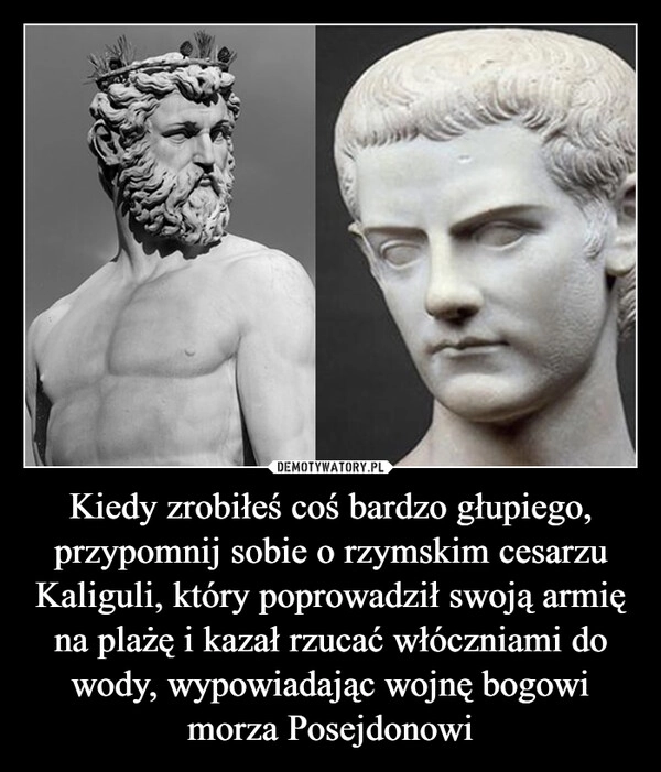 
    Kiedy zrobiłeś coś bardzo głupiego, przypomnij sobie o rzymskim cesarzu Kaliguli, który poprowadził swoją armię na plażę i kazał rzucać włóczniami do wody, wypowiadając wojnę bogowi morza Posejdonowi