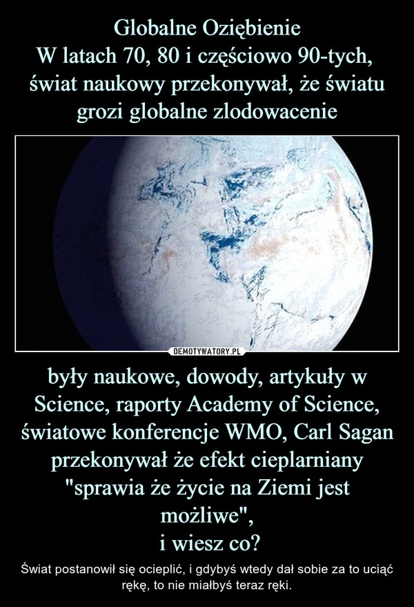 
    Globalne Oziębienie
W latach 70, 80 i częściowo 90-tych, świat naukowy przekonywał, że światu grozi globalne zlodowacenie były naukowe, dowody, artykuły w Science, raporty Academy of Science, światowe konferencje WMO, Carl Sagan przekonywał że efekt cieplarniany "sprawia że życie na Ziemi jest możliwe",
i wiesz co? 