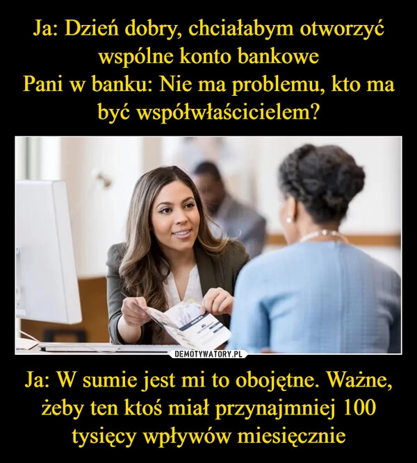 
    Ja: Dzień dobry, chciałabym otworzyć wspólne konto bankowe
Pani w banku: Nie ma problemu, kto ma być współwłaścicielem? Ja: W sumie jest mi to obojętne. Ważne, żeby ten ktoś miał przynajmniej 100 tysięcy wpływów miesięcznie