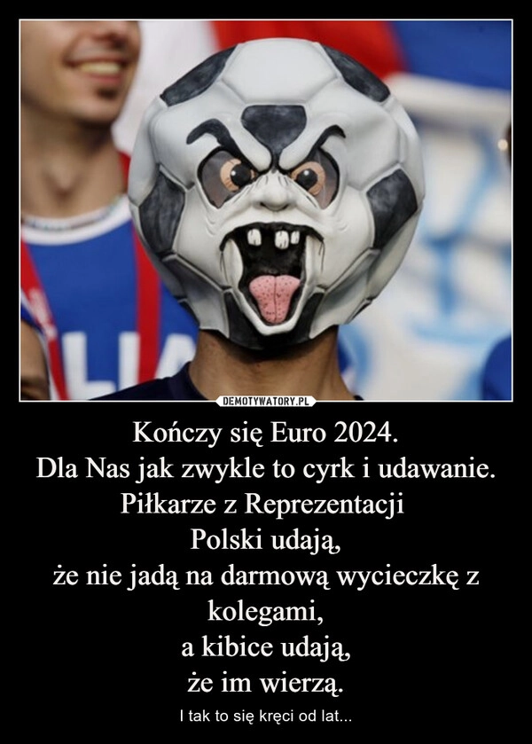 
    Kończy się Euro 2024.
Dla Nas jak zwykle to cyrk i udawanie.
Piłkarze z Reprezentacji 
Polski udają,
że nie jadą na darmową wycieczkę z kolegami,
a kibice udają,
że im wierzą.