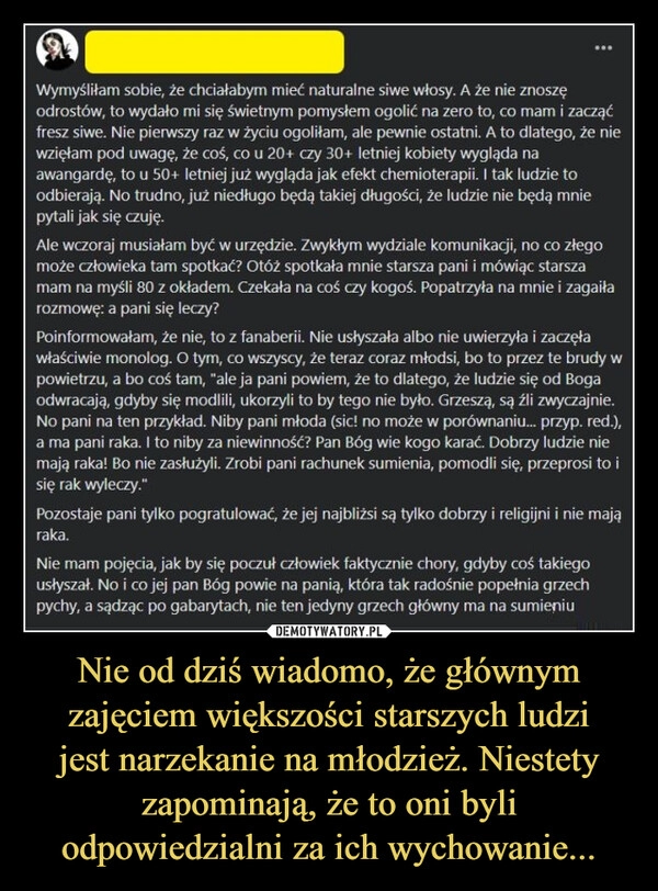 
    Nie od dziś wiadomo, że głównym zajęciem większości starszych ludzi
jest narzekanie na młodzież. Niestety zapominają, że to oni byli odpowiedzialni za ich wychowanie...