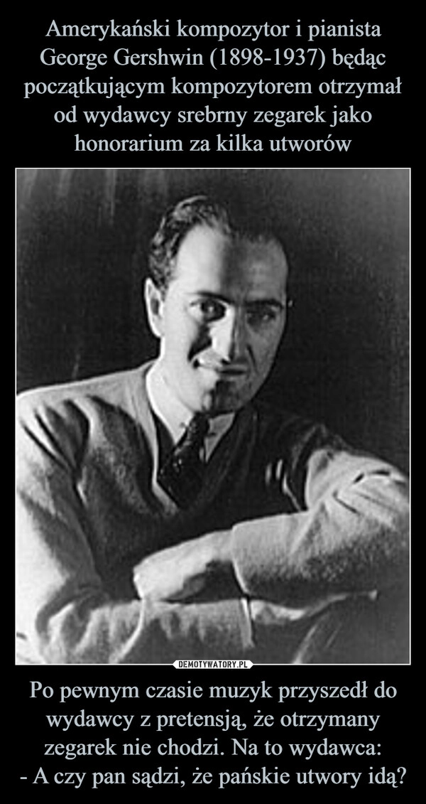 
    Amerykański kompozytor i pianista George Gershwin (1898-1937) będąc początkującym kompozytorem otrzymał od wydawcy srebrny zegarek jako honorarium za kilka utworów Po pewnym czasie muzyk przyszedł do wydawcy z pretensją, że otrzymany zegarek nie chodzi. Na to wydawca:
- A czy pan sądzi, że pańskie utwory idą?