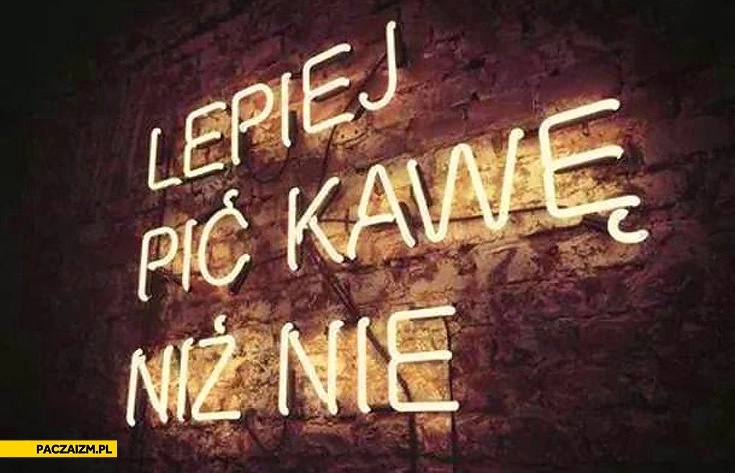 
    Lepiej pić kawę niż nie