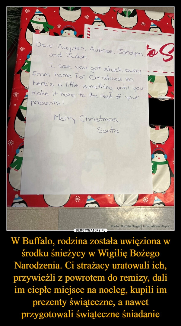 
    
W Buffalo, rodzina została uwięziona w środku śnieżycy w Wigilię Bożego Narodzenia. Ci strażacy uratowali ich, przywieźli z powrotem do remizy, dali im ciepłe miejsce na nocleg, kupili im prezenty świąteczne, a nawet przygotowali świąteczne śniadanie 