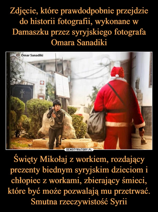 
    
Zdjęcie, które prawdodpobnie przejdzie do historii fotografii, wykonane w Damaszku przez syryjskiego fotografa Omara Sanadiki Święty Mikołaj z workiem, rozdający prezenty biednym syryjskim dzieciom i chłopiec z workami, zbierający śmieci, które być może pozwalają mu przetrwać. Smutna rzeczywistość Syrii 