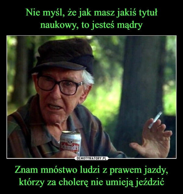 
    Nie myśl, że jak masz jakiś tytuł naukowy, to jesteś mądry Znam mnóstwo ludzi z prawem jazdy, którzy za cholerę nie umieją jeździć