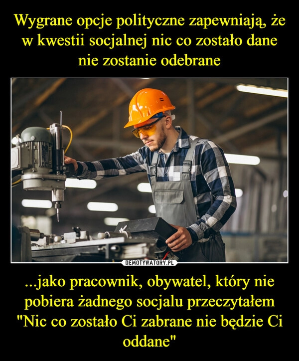 
    Wygrane opcje polityczne zapewniają, że w kwestii socjalnej nic co zostało dane nie zostanie odebrane ...jako pracownik, obywatel, który nie pobiera żadnego socjalu przeczytałem
"Nic co zostało Ci zabrane nie będzie Ci oddane"