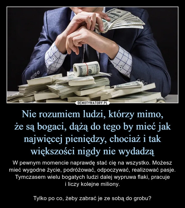 
    Nie rozumiem ludzi, którzy mimo,
że są bogaci, dążą do tego by mieć jak najwięcej pieniędzy, chociaż i tak większości nigdy nie wydadzą