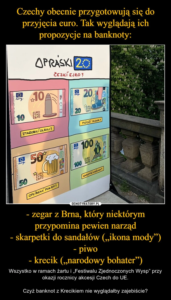 
    Czechy obecnie przygotowują się do przyjęcia euro. Tak wyglądają ich propozycje na banknoty: - zegar z Brna, który niektórym przypomina pewien narząd
- skarpetki do sandałów („ikona mody”)
- piwo
- krecik („narodowy bohater”)