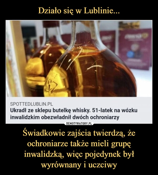 
    Działo się w Lublinie... Świadkowie zajścia twierdzą, że ochroniarze także mieli grupę inwalidzką, więc pojedynek był wyrównany i uczciwy