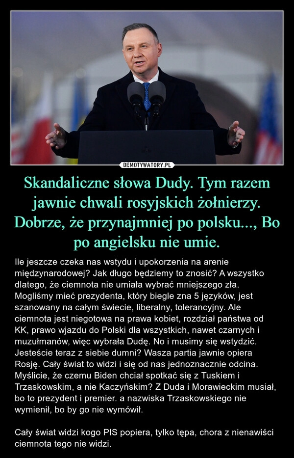 
    Skandaliczne słowa Dudy. Tym razem jawnie chwali rosyjskich żołnierzy. Dobrze, że przynajmniej po polsku..., Bo po angielsku nie umie.