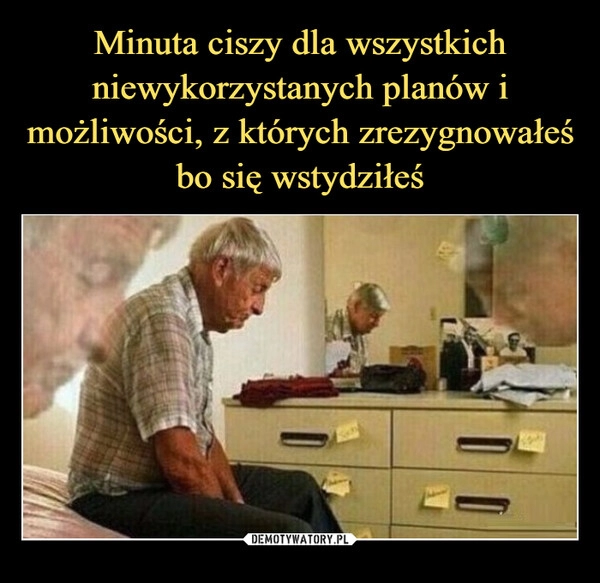 
    Minuta ciszy dla wszystkich niewykorzystanych planów i możliwości, z których zrezygnowałeś bo się wstydziłeś