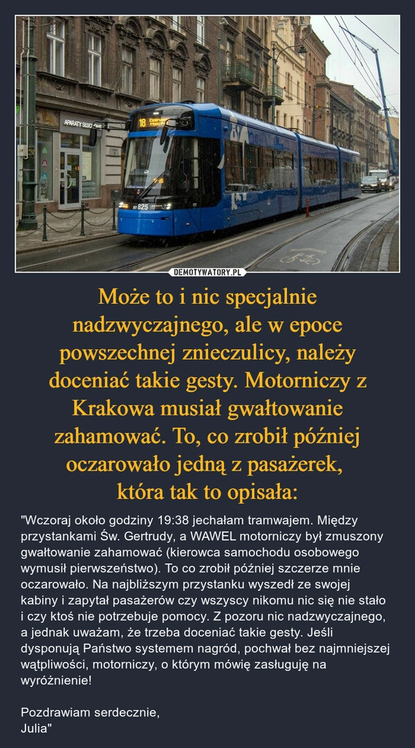 
    Może to i nic specjalnie nadzwyczajnego, ale w epoce powszechnej znieczulicy, należy doceniać takie gesty. Motorniczy z Krakowa musiał gwałtowanie zahamować. To, co zrobił później oczarowało jedną z pasażerek, 
która tak to opisała: