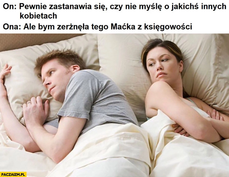 
    On: pewnie zastanawia się czy nie myślę o jakichś innych kobietach. Ona: ale bym zerżnęła tego Maćka z księgowości