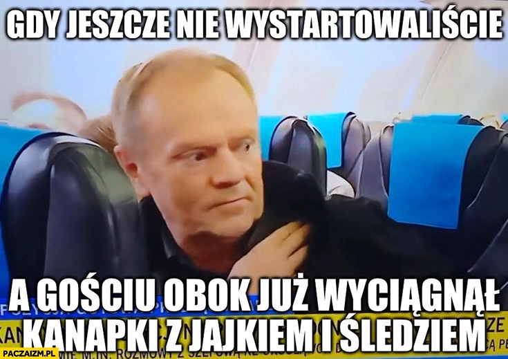 
    Tusk w samolocie gdy jeszcze nie wystartowaliście a gościu obok już wyciągnął kanapki z jajkiem i śledziem