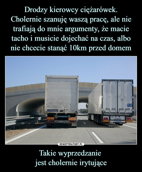 
    
Drodzy kierowcy ciężarówek.
Cholernie szanuję waszą pracę, ale nie trafiają do mnie argumenty, że macie tacho i musicie dojechać na czas, albo nie chcecie stanąć 10km przed domem Takie wyprzedzanie
jest cholernie irytujące 