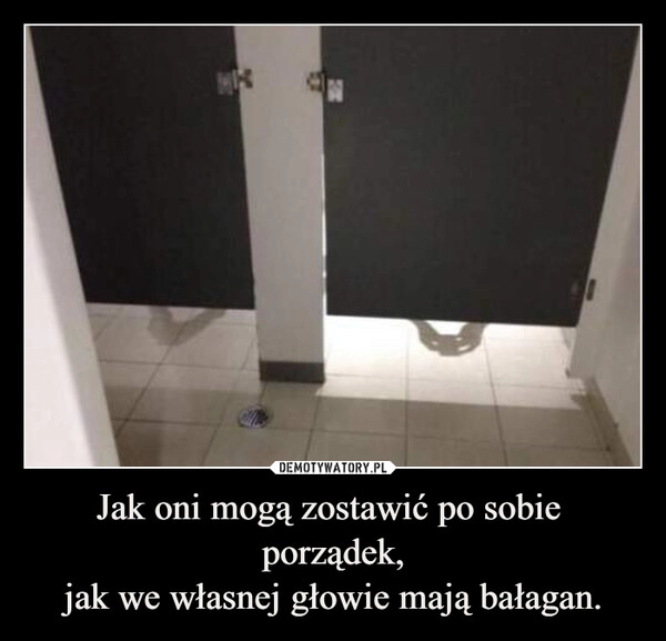 
    Jak oni mogą zostawić po sobie 
porządek,
jak we własnej głowie mają bałagan.