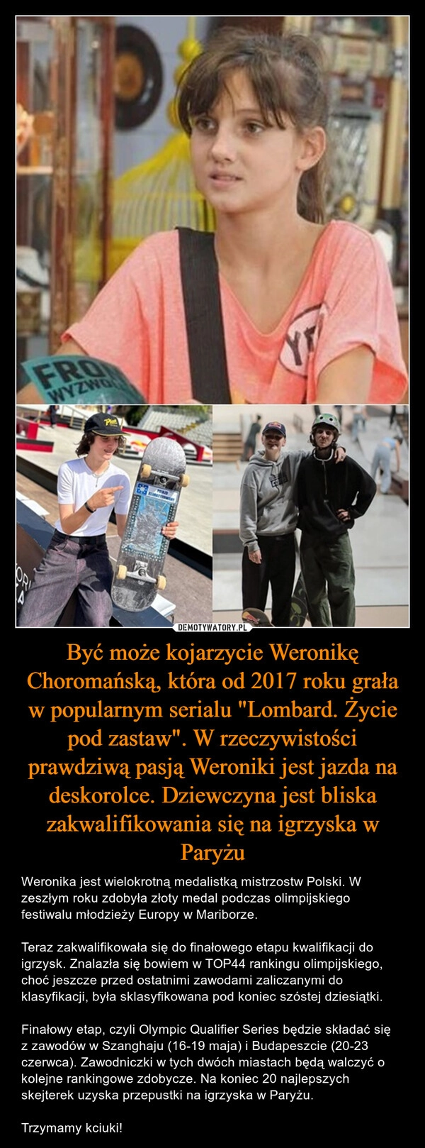 
    Być może kojarzycie Weronikę Choromańską, która od 2017 roku grała w popularnym serialu "Lombard. Życie pod zastaw". W rzeczywistości prawdziwą pasją Weroniki jest jazda na deskorolce. Dziewczyna jest bliska zakwalifikowania się na igrzyska w Paryżu