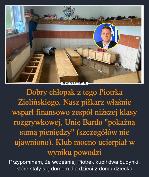 
    Dobry chłopak z tego Piotrka Zielińskiego. Nasz piłkarz właśnie wsparł finansowo zespół niższej klasy rozgrywkowej, Unię Bardo "pokaźną sumą pieniędzy" (szczegółów nie ujawniono). Klub mocno ucierpiał w wyniku powodzi