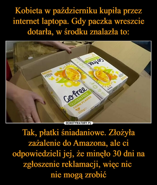 
    
Kobieta w październiku kupiła przez internet laptopa. Gdy paczka wreszcie dotarła, w środku znalazła to: Tak, płatki śniadaniowe. Złożyła zażalenie do Amazona, ale ci odpowiedzieli jej, że minęło 30 dni na zgłoszenie reklamacji, więc nic
nie mogą zrobić 