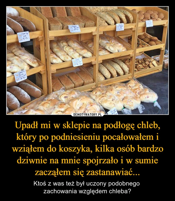 
    Upadł mi w sklepie na podłogę chleb, który po podniesieniu pocałowałem i wziąłem do koszyka, kilka osób bardzo dziwnie na mnie spojrzało i w sumie zacząłem się zastanawiać...