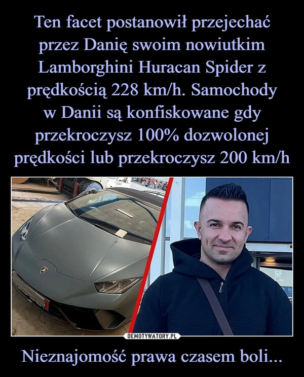 
    Ten facet postanowił przejechać przez Danię swoim nowiutkim Lamborghini Huracan Spider z prędkością 228 km/h. Samochody
w Danii są konfiskowane gdy przekroczysz 100% dozwolonej prędkości lub przekroczysz 200 km/h Nieznajomość prawa czasem boli...