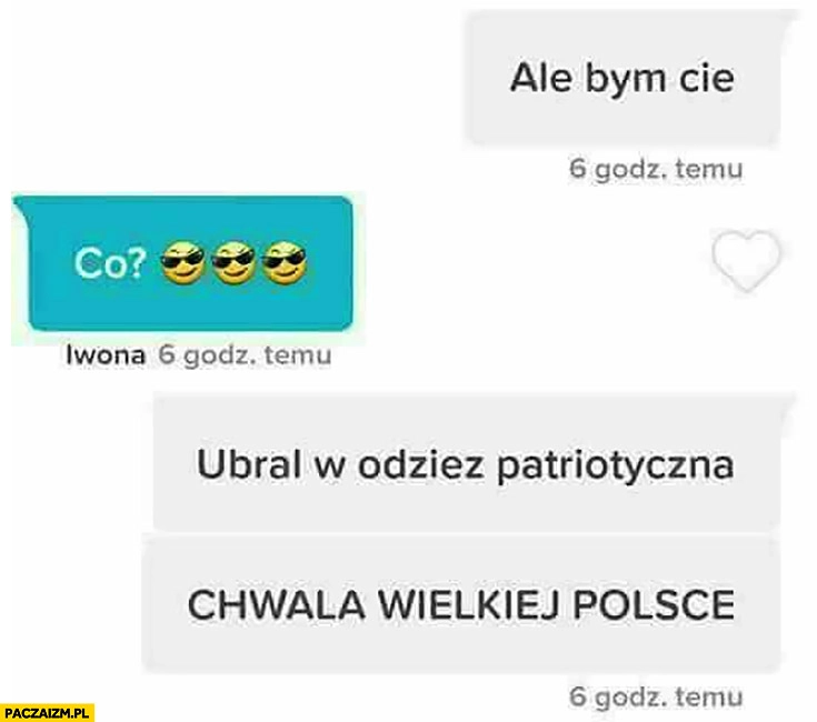 
    Ale bym Cię co ubrał w odzież patriotyczną chwała wielkiej Polsce rozmowa na tinderze