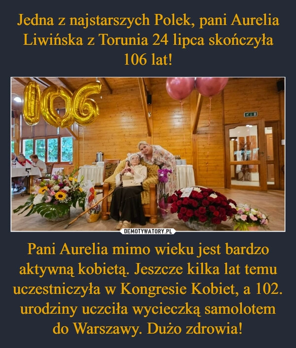 
    Jedna z najstarszych Polek, pani Aurelia Liwińska z Torunia 24 lipca skończyła 106 lat! Pani Aurelia mimo wieku jest bardzo aktywną kobietą. Jeszcze kilka lat temu uczestniczyła w Kongresie Kobiet, a 102. urodziny uczciła wycieczką samolotem do Warszawy. Dużo zdrowia!