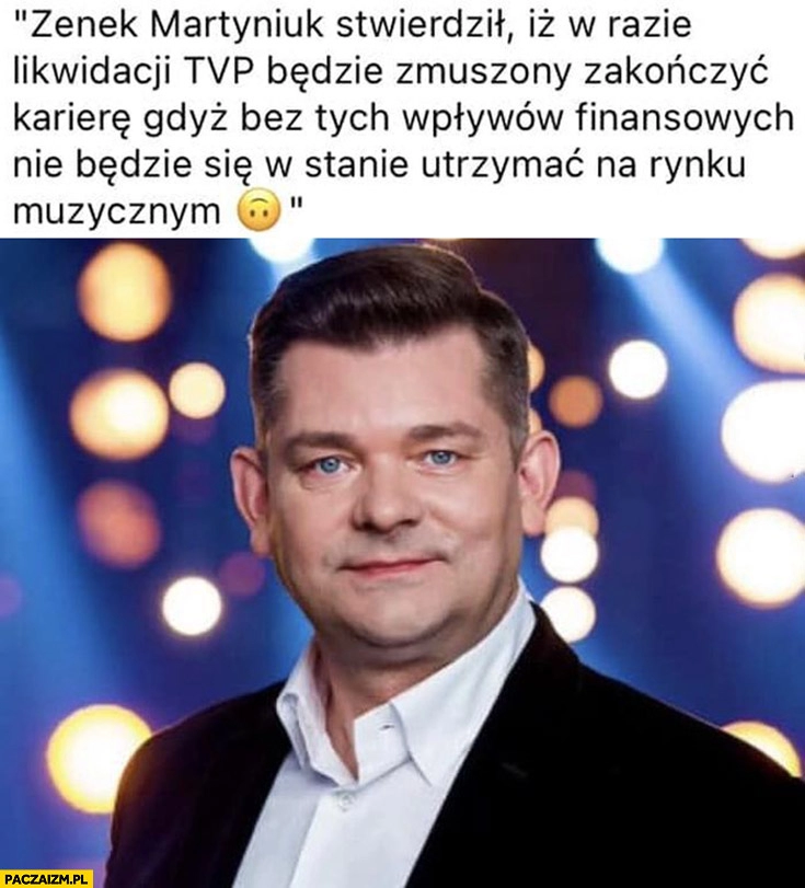 
    Zenek Martyniuk w razie likwidacji TVP będzie zmuszony zakończyć karierę bo nie będzie się w stanie utrzymać na rynku