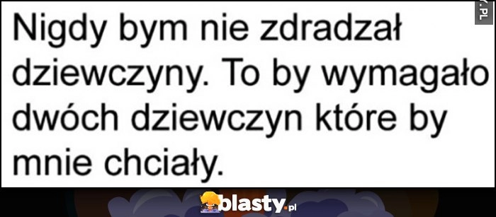 
    Nigdy bym nie zdradzał dziewczyny to by wymagało dwóch dziewczyn, które by mnie chciały