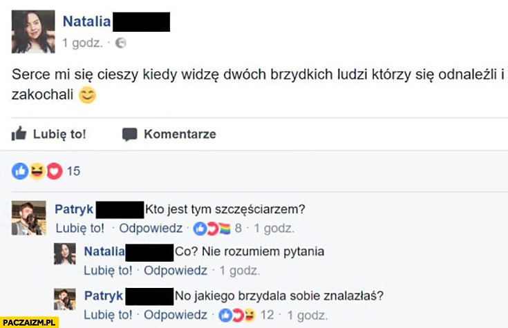 
    Serce mi się cieszy kiedy widzę dwóch brzydkich ludzi którzy się odnaleźli i zakochali. Kto jest tym szczęściarzem? Co? Nie rozumiem pytania. No jakiego brzydala sobie znalazłaś?