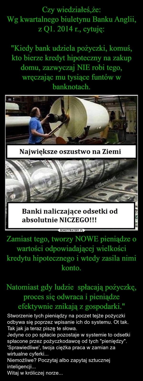 
    Czy wiedziałeś,że:
Wg kwartalnego biuletynu Banku Anglii, z Q1. 2014 r., cytuję:

"Kiedy bank udziela pożyczki, komuś, kto bierze kredyt hipoteczny na zakup domu, zazwyczaj NIE robi tego, wręczając mu tysiące funtów w banknotach. Zamiast tego, tworzy NOWE pieniądze o wartości odpowiadającej wielkości kredytu hipotecznego i wtedy zasila nimi konto.

Natomiast gdy ludzie  spłacają pożyczkę, proces się odwraca i pieniądze efektywnie znikają z gospodarki."