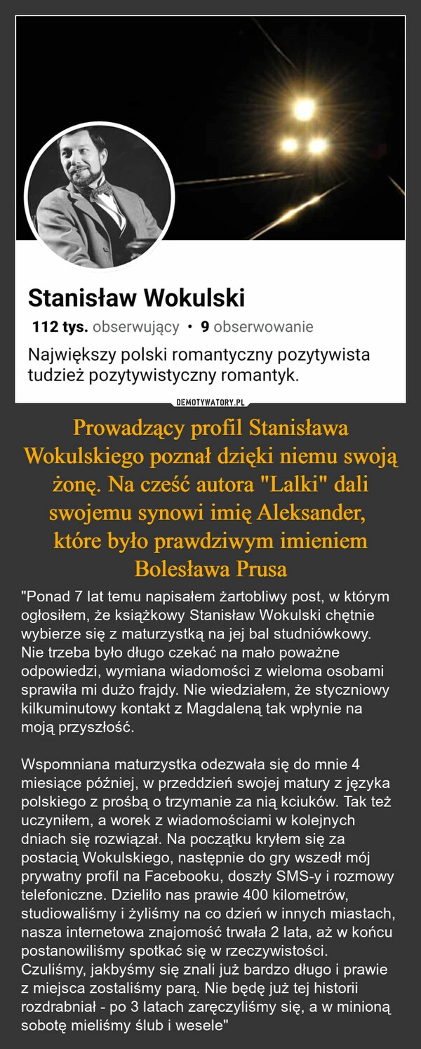 
    Prowadzący profil Stanisława Wokulskiego poznał dzięki niemu swoją żonę. Na cześć autora "Lalki" dali swojemu synowi imię Aleksander, 
które było prawdziwym imieniem Bolesława Prusa