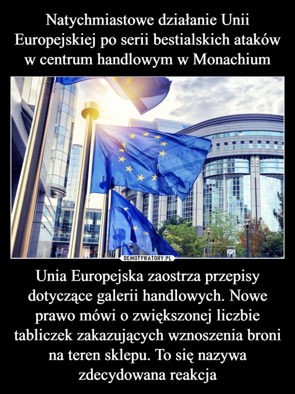 
    Natychmiastowe działanie Unii Europejskiej po serii bestialskich ataków w centrum handlowym w Monachium Unia Europejska zaostrza przepisy dotyczące galerii handlowych. Nowe prawo mówi o zwiększonej liczbie tabliczek zakazujących wznoszenia broni na teren sklepu. To się nazywa zdecydowana reakcja