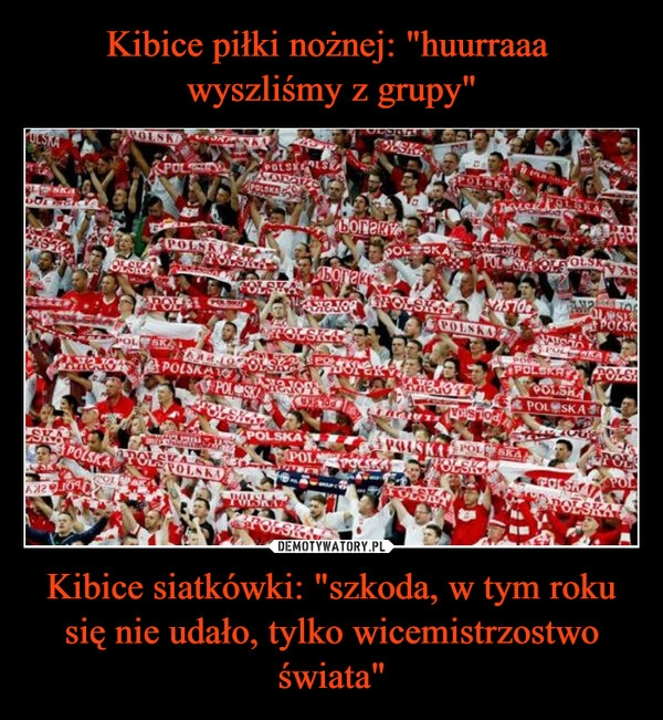 
    
Kibice piłki nożnej: "huurraaa
wyszliśmy z grupy" Kibice siatkówki: "szkoda, w tym roku się nie udało, tylko wicemistrzostwo świata" 