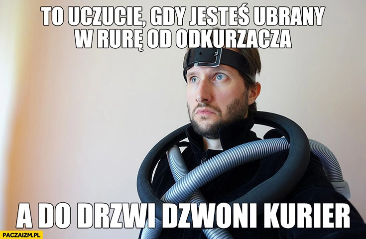 
    To uczucie gdy jesteś ubrany w rurę od odkurzacza a do drzwi dzwoni kurier