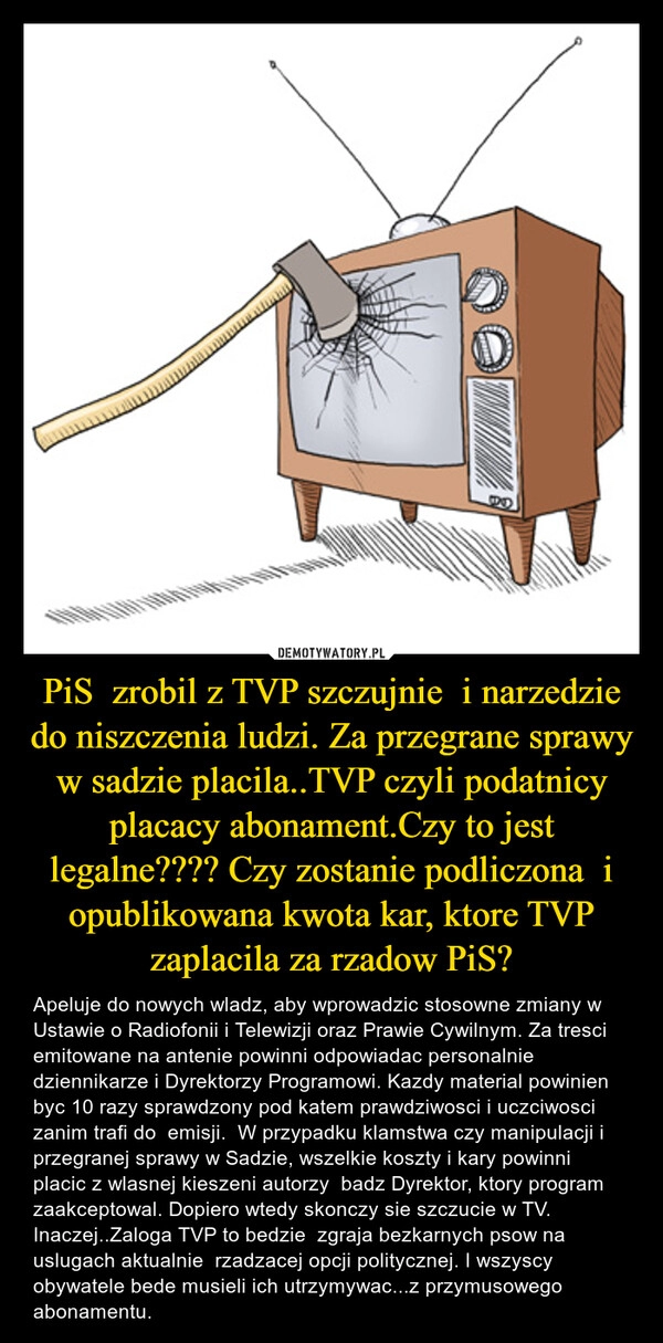 
    PiS  zrobil z TVP szczujnie  i narzedzie do niszczenia ludzi. Za przegrane sprawy  w sadzie placila..TVP czyli podatnicy placacy abonament.Czy to jest legalne???? Czy zostanie podliczona  i opublikowana kwota kar, ktore TVP zaplacila za rzadow PiS?