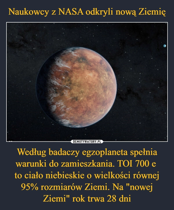 
    Naukowcy z NASA odkryli nową Ziemię Według badaczy egzoplaneta spełnia warunki do zamieszkania. TOI 700 e
to ciało niebieskie o wielkości równej 95% rozmiarów Ziemi. Na "nowej Ziemi" rok trwa 28 dni 