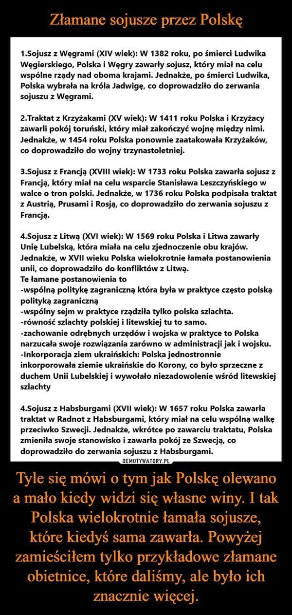 
    Złamane sojusze przez Polskę Tyle się mówi o tym jak Polskę olewano a mało kiedy widzi się własne winy. I tak Polska wielokrotnie łamała sojusze, które kiedyś sama zawarła. Powyżej zamieściłem tylko przykładowe złamane obietnice, które daliśmy, ale było ich znacznie więcej.