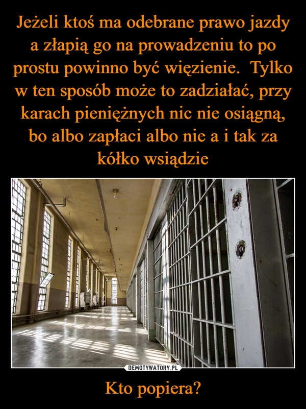 
    Jeżeli ktoś ma odebrane prawo jazdy a złapią go na prowadzeniu to po prostu powinno być więzienie.  Tylko w ten sposób może to zadziałać, przy karach pieniężnych nic nie osiągną, bo albo zapłaci albo nie a i tak za kółko wsiądzie Kto popiera?