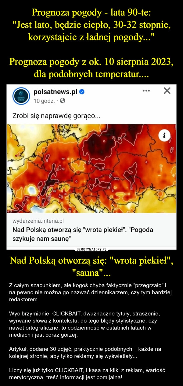 
    Prognoza pogody - lata 90-te:
"Jest lato, będzie ciepło, 30-32 stopnie, korzystajcie z ładnej pogody..."

Prognoza pogody z ok. 10 sierpnia 2023, dla podobnych temperatur.... Nad Polską otworzą się: "wrota piekieł", "sauna"...