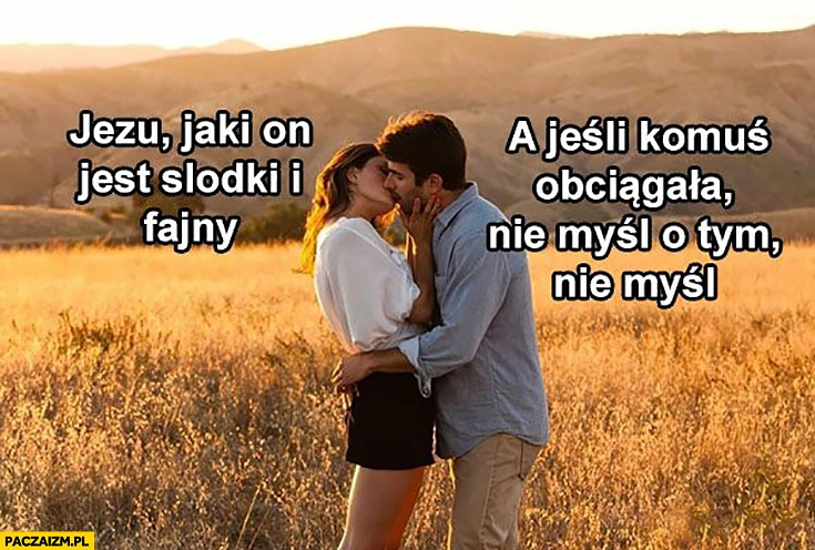 
    Para całuje się, ona: Jezu, jaki on jest słodki i fajny. On: a jeśli komuś obciągała nie myśl o tym, nie myśl