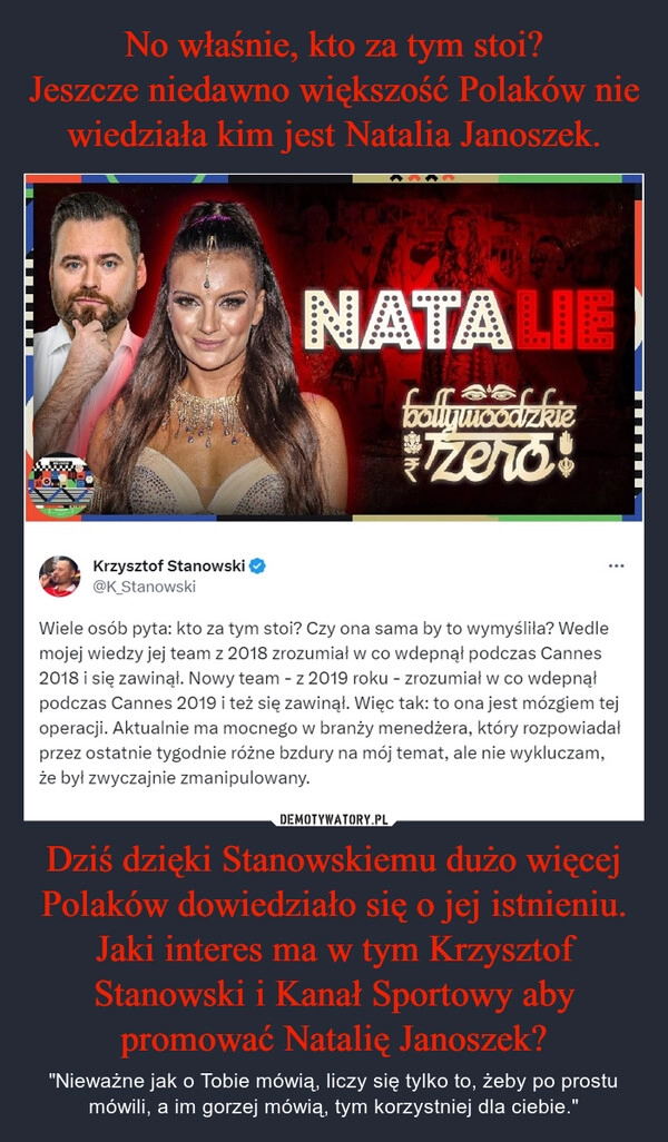 
    No właśnie, kto za tym stoi?
Jeszcze niedawno większość Polaków nie wiedziała kim jest Natalia Janoszek. Dziś dzięki Stanowskiemu dużo więcej Polaków dowiedziało się o jej istnieniu.
Jaki interes ma w tym Krzysztof Stanowski i Kanał Sportowy aby promować Natalię Janoszek?