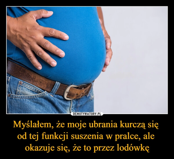 
    Myślałem, że moje ubrania kurczą się 
od tej funkcji suszenia w pralce, ale 
okazuje się, że to przez lodówkę