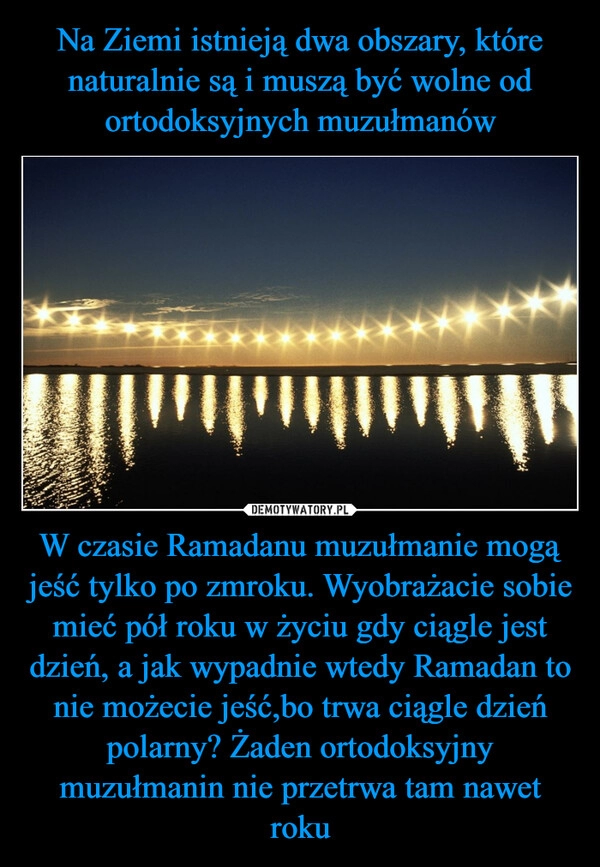 
    Na Ziemi istnieją dwa obszary, które naturalnie są i muszą być wolne od ortodoksyjnych muzułmanów W czasie Ramadanu muzułmanie mogą jeść tylko po zmroku. Wyobrażacie sobie mieć pół roku w życiu gdy ciągle jest dzień, a jak wypadnie wtedy Ramadan to nie możecie jeść,bo trwa ciągle dzień polarny? Żaden ortodoksyjny muzułmanin nie przetrwa tam nawet roku