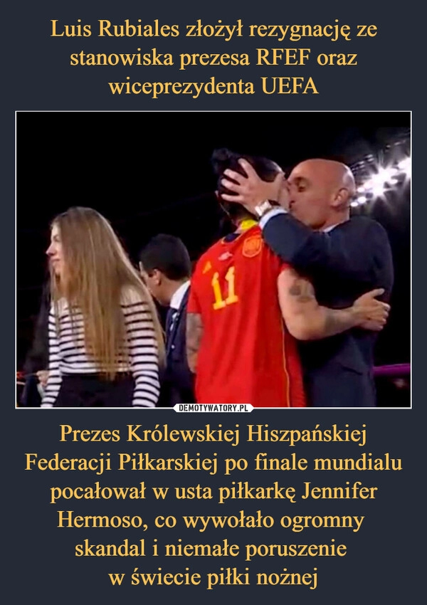 
    Luis Rubiales złożył rezygnację ze stanowiska prezesa RFEF oraz wiceprezydenta UEFA Prezes Królewskiej Hiszpańskiej Federacji Piłkarskiej po finale mundialu pocałował w usta piłkarkę Jennifer Hermoso, co wywołało ogromny 
skandal i niemałe poruszenie 
w świecie piłki nożnej