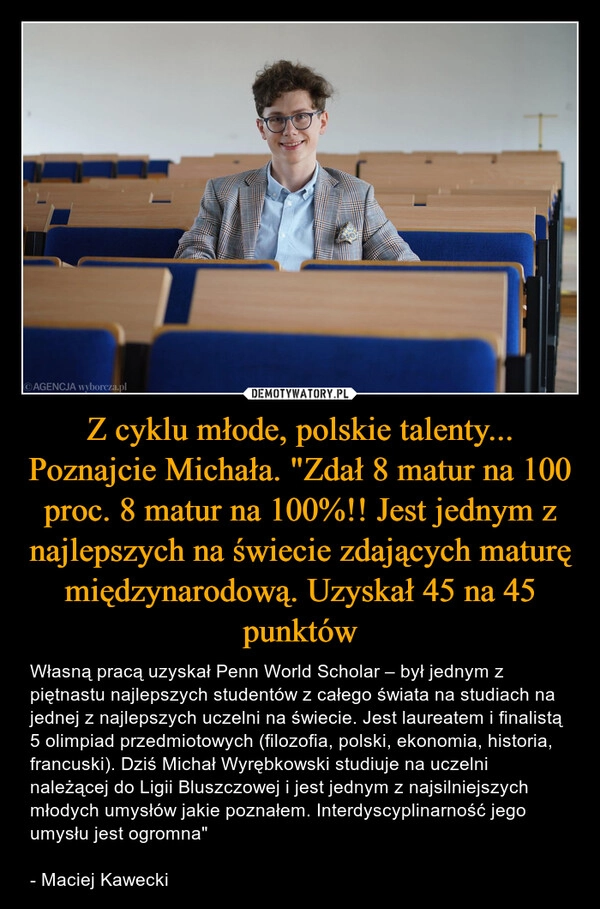 
    Z cyklu młode, polskie talenty... Poznajcie Michała. "Zdał 8 matur na 100 proc. 8 matur na 100%!! Jest jednym z najlepszych na świecie zdających maturę międzynarodową. Uzyskał 45 na 45 punktów