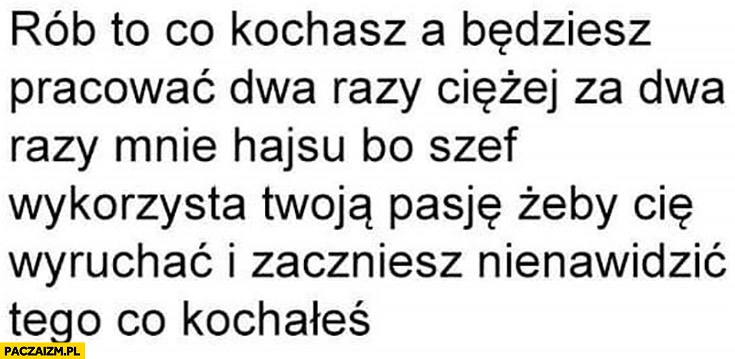 
    Rób to co kochasz a będziesz pracować dwa razy ciężej bo szef cię wykorzysta i zaczniesz nienawidzić tego co kochałeś