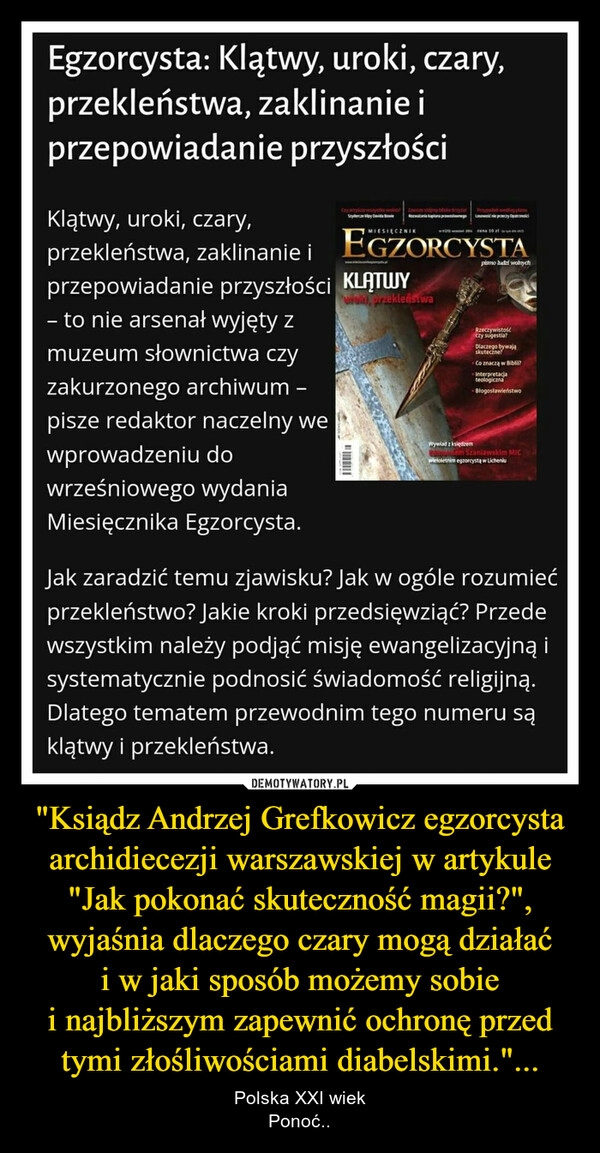 
    
"Ksiądz Andrzej Grefkowicz egzorcysta archidiecezji warszawskiej w artykule "Jak pokonać skuteczność magii?", wyjaśnia dlaczego czary mogą działać i w jaki sposób możemy sobie i najbliższym zapewnić ochronę przed tymi złośliwościami diabelskimi."... 